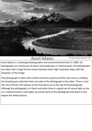 Ansel Adams

The Tetons and the Snake River 1942

Ansel Adams is a landscape photographer and environmentalist born in 1902. His
photographs are mainly just of nature and landscapes in national parks. His photographs
are taken with a large format camera because there high resolution helps with the
sharpness of the image.
This photograph is taken with a black and white camera and the river acts as a leading
line drawing your attention from one side of the photograph to the other. There is also
the rule of third in the picture as the mountains act as the top of the photograph.
Although the photograph is in black and white there is a good use of natural light as the
sun is behind clouds it only lights up certain parts of the photograph and doesn’t over
expose the whole picture.

 