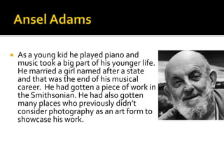 

As a young kid he played piano and
music took a big part of his younger life.
He married a girl named after a state
and that was the end of his musical
career. He had gotten a piece of work in
the Smithsonian. He had also gotten
many places who previously didn’t
consider photography as an art form to
showcase his work.

 