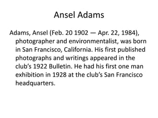 Ansel Adams
Adams, Ansel (Feb. 20 1902 — Apr. 22, 1984),
photographer and environmentalist, was born
in San Francisco, California. His first published
photographs and writings appeared in the
club’s 1922 Bulletin. He had his first one man
exhibition in 1928 at the club’s San Francisco
headquarters.

 