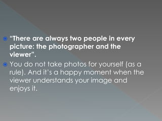  “There are always two people in every
picture: the photographer and the
viewer”.
 You do not take photos for yourself (as a
rule). And it’s a happy moment when the
viewer understands your image and
enjoys it.
 