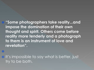  “Some photographers take reality...and
impose the domination of their own
thought and spirit. Others come before
reality more tenderly and a photograph
to them is an instrument of love and
revelation”.

 It’s impossible to say what is better, just
try to be both.
 