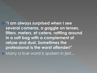  “I am always surprised when I see
several cameras, a gaggle on lenses,
filters, meters, et cetera, rattling around
in a soft bag with a complement of
refuse and dust. Sometimes the
professional is the worst offender!”
 Many a true word is spoken in jest…
 