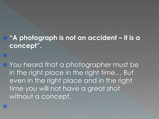  “A photograph is not an accident – it is a
concept”.

 You heard that a photographer must be
in the right place in the right time… But
even in the right place and in the right
time you will not have a great shot
without a concept.

 
