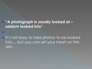  “A photograph is usually looked at –
seldom looked into”.

 It’s not easy to take photos to be looked
into… but you can set your heart on this
aim.
 