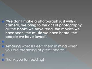  “We don't make a photograph just with a
camera, we bring to the act of photography
all the books we have read, the movies we
have seen, the music we have heard, the
people we have loved”.

 Amazing words! Keep them in mind when
you are dreaming of great photos!

 Thank you for reading!
 