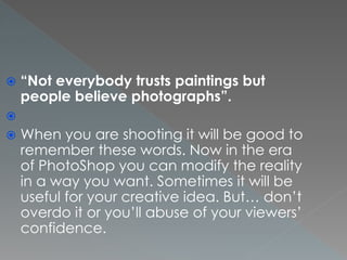  “Not everybody trusts paintings but
people believe photographs”.

 When you are shooting it will be good to
remember these words. Now in the era
of PhotoShop you can modify the reality
in a way you want. Sometimes it will be
useful for your creative idea. But… don’t
overdo it or you’ll abuse of your viewers’
confidence.
 
