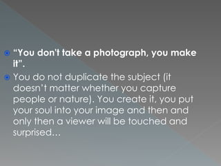  “You don't take a photograph, you make
it”.
 You do not duplicate the subject (it
doesn’t matter whether you capture
people or nature). You create it, you put
your soul into your image and then and
only then a viewer will be touched and
surprised…
 