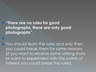  “There are no rules for good
photographs, there are only good
photographs”.

 You should learn the rules and only then
you could break them for some reasons
(if you want to receive some striking shots
or want to experiment with the points of
interest you could break the rules).
 