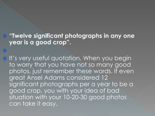  “Twelve significant photographs in any one
year is a good crop”.

 It’s very useful quotation. When you begin
to worry that you have not so many good
photos, just remember these words. If even
great Ansel Adams considered 12
significant photographs per a year to be a
good crop, you with your idea of bad
situation with your 10-20-30 good photos
can take it easy.
 