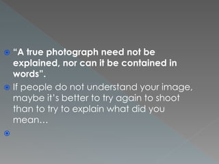  “A true photograph need not be
explained, nor can it be contained in
words”.
 If people do not understand your image,
maybe it’s better to try again to shoot
than to try to explain what did you
mean…

 