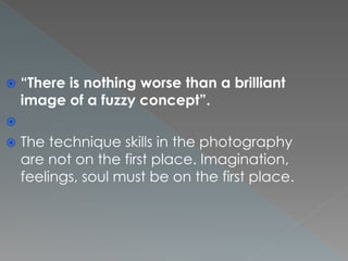  “There is nothing worse than a brilliant
image of a fuzzy concept”.

 The technique skills in the photography
are not on the first place. Imagination,
feelings, soul must be on the first place.
 