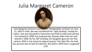 Julia Margaret Cameron
Julia Margaret Cameron was a British Photographer and born on June
11, 1815 in India. She was considered the “ugly duckling” among her
sisters. Julia was educated in France but returned to India and married
her husband in 1838. Her husband was 20 years older than her and
retired in 1948. for her 48th birthday, her daughter gave her her first
camera. With it, she strove to capture beauty. I her later life, she took
less pictures due to lack of materials. She died in 1879 from a supposed
chill.
 