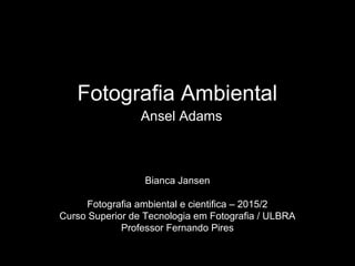 Fotografia Ambiental
Ansel Adams
Bianca Jansen
Fotografia ambiental e cientifica – 2015/2
Curso Superior de Tecnologia em Fotografia / ULBRA
Professor Fernando Pires
 
