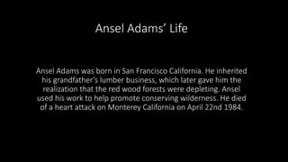 Ansel Adams’ Life 
Ansel Adams was born in San Francisco California. He inherited 
his grandfather’s lumber business, which later gave him the 
realization that the red wood forests were depleting. Ansel 
used his work to help promote conserving wilderness. He died 
of a heart attack on Monterey California on April 22nd 1984. 
 