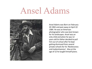 Ansel Adams
Ansel Adams was Born on February
20 1902 and past away on April 22
1984. He was an American
photographer who was best known
for his landscapes. Ansel was an
only child and when he was 12
years old his father decided to pull
him out of school after he kept
getting dismissed from several
private schools for his ‘Restlessness
and inattentiveness’. Also at the
age of 12 he taught himself piano.
 