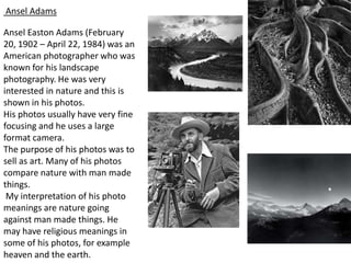 Ansel Adams

Ansel Easton Adams (February
20, 1902 – April 22, 1984) was an
American photographer who was
known for his landscape
photography. He was very
interested in nature and this is
shown in his photos.
His photos usually have very fine
focusing and he uses a large
format camera.
The purpose of his photos was to
sell as art. Many of his photos
compare nature with man made
things.
 My interpretation of his photo
meanings are nature going
against man made things. He
may have religious meanings in
some of his photos, for example
heaven and the earth.
 
