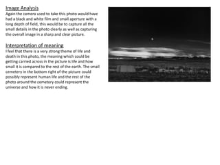 Image Analysis
Again the camera used to take this photo would have
had a black and white film and small aperture with a
long depth of field, this would be to capture all the
small details in the photo clearly as well as capturing
the overall image in a sharp and clear picture.
Interpretation of meaning
I feel that there is a very strong theme of life and
death in this photo, the meaning which could be
getting carried across in the picture is life and how
small it is compared to the rest of the earth. The small
cemetery in the bottom right of the picture could
possibly represent human life and the rest of the
photo around the cemetery could represent the
universe and how it is never ending.
 