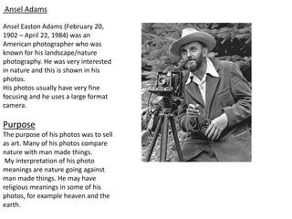 Ansel Adams
Ansel Easton Adams (February 20,
1902 – April 22, 1984) was an
American photographer who was
known for his landscape/nature
photography. He was very interested
in nature and this is shown in his
photos.
His photos usually have very fine
focusing and he uses a large format
camera.
Purpose
The purpose of his photos was to sell
as art. Many of his photos compare
nature with man made things.
My interpretation of his photo
meanings are nature going against
man made things. He may have
religious meanings in some of his
photos, for example heaven and the
earth.
 