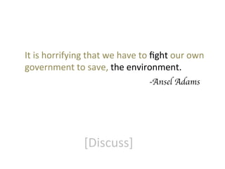 It	
  is	
  horrifying	
  that	
  we	
  have	
  to	
  ﬁght	
  our	
  own	
  
government	
  to	
  save,	
  the	
  environment.	
  
	
  	
  	
  	
  	
  	
  	
  	
  	
  	
  	
  	
  	
  	
  	
  	
  	
  	
  	
  	
  	
  	
  	
  	
  	
  	
  	
  	
  	
  	
  	
  	
  	
  	
  	
  	
  	
  	
  	
  	
  	
  	
  	
  	
  	
  	
  	
  	
  	
  	
  	
  	
  	
  	
  	
  -Ansel Adams	


[Discuss]	
  

 
