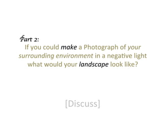 Part 2:	


If	
  you	
  could	
  make	
  a	
  Photograph	
  of	
  your	
  
surrounding	
  environment	
  in	
  a	
  negaGve	
  light	
  
what	
  would	
  your	
  landscape	
  look	
  like?	


[Discuss]	
  

 