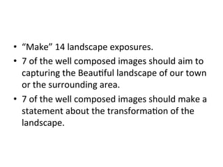 •  “Make”	
  14	
  landscape	
  exposures.	
  
•  7	
  of	
  the	
  well	
  composed	
  images	
  should	
  aim	
  to	
  
capturing	
  the	
  BeauGful	
  landscape	
  of	
  our	
  town	
  
or	
  the	
  surrounding	
  area.	
  
•  7	
  of	
  the	
  well	
  composed	
  images	
  should	
  make	
  a	
  
statement	
  about	
  the	
  transformaGon	
  of	
  the	
  
landscape.	
  	
  

 