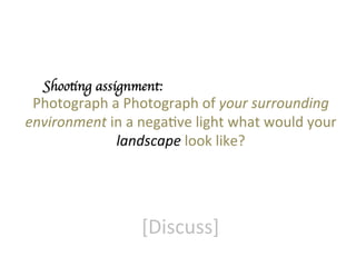 Shooting assignment:	


Photograph	
  a	
  Photograph	
  of	
  your	
  surrounding	
  
environment	
  in	
  a	
  negaGve	
  light	
  what	
  would	
  your	
  
landscape	
  look	
  like?	


[Discuss]	
  

 