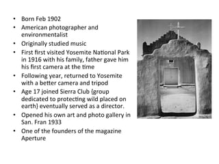 •  Born	
  Feb	
  1902	
  
•  American	
  photographer	
  and	
  
environmentalist	
  
•  Originally	
  studied	
  music	
  
•  First	
  ﬁrst	
  visited	
  Yosemite	
  NaGonal	
  Park	
  
in	
  1916	
  with	
  his	
  family,	
  father	
  gave	
  him	
  
his	
  ﬁrst	
  camera	
  at	
  the	
  Gme	
  
•  Following	
  year,	
  returned	
  to	
  Yosemite	
  
with	
  a	
  beLer	
  camera	
  and	
  tripod	
  
•  Age	
  17	
  joined	
  Sierra	
  Club	
  {group	
  
dedicated	
  to	
  protecGng	
  wild	
  placed	
  on	
  
earth}	
  eventually	
  served	
  as	
  a	
  director.	
  
•  Opened	
  his	
  own	
  art	
  and	
  photo	
  gallery	
  in	
  
San.	
  Fran	
  1933	
  
•  One	
  of	
  the	
  founders	
  of	
  the	
  magazine	
  
Aperture	
  

 