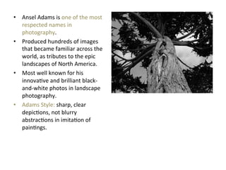 •  Ansel	
  Adams	
  is	
  one	
  of	
  the	
  most	
  
respected	
  names	
  in	
  
photography.	
  	
  
•  Produced	
  hundreds	
  of	
  images	
  
that	
  became	
  familiar	
  across	
  the	
  
world,	
  as	
  tributes	
  to	
  the	
  epic	
  
landscapes	
  of	
  North	
  America.	
  	
  
•  Most	
  well	
  known	
  for	
  his	
  
innovaGve	
  and	
  brilliant	
  black-­‐
and-­‐white	
  photos	
  in	
  landscape	
  
photography.	
  
•  Adams	
  Style:	
  sharp,	
  clear	
  
depicGons,	
  not	
  blurry	
  
abstracGons	
  in	
  imitaGon	
  of	
  
painGngs.	
  	
  

 