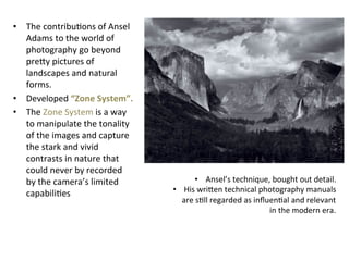 •  The	
  contribuGons	
  of	
  Ansel	
  
Adams	
  to	
  the	
  world	
  of	
  
photography	
  go	
  beyond	
  
preLy	
  pictures	
  of	
  
landscapes	
  and	
  natural	
  
forms.	
  	
  
•  Developed	
  “Zone	
  System”.	
  
•  The	
  Zone	
  System	
  is	
  a	
  way	
  
to	
  manipulate	
  the	
  tonality	
  
of	
  the	
  images	
  and	
  capture	
  
the	
  stark	
  and	
  vivid	
  
contrasts	
  in	
  nature	
  that	
  
could	
  never	
  by	
  recorded	
  
by	
  the	
  camera’s	
  limited	
  
capabiliGes	
  

•  Ansel’s	
  technique,	
  bought	
  out	
  detail.	
  
•  His	
  wriLen	
  technical	
  photography	
  manuals	
  
are	
  sGll	
  regarded	
  as	
  inﬂuenGal	
  and	
  relevant	
  
in	
  the	
  modern	
  era.	
  

 