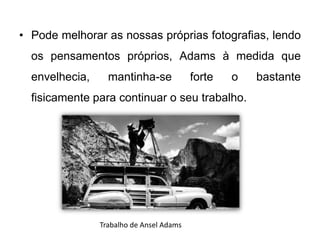 • Pode melhorar as nossas próprias fotografias, lendo
  os pensamentos próprios, Adams à medida que
  envelhecia,     mantinha-se             forte   o   bastante
  fisicamente para continuar o seu trabalho.




                Trabalho de Ansel Adams
 