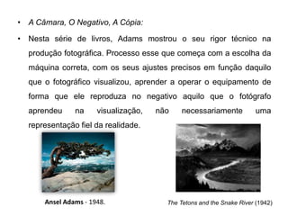 • A Câmara, O Negativo, A Cópia:

• Nesta série de livros, Adams mostrou o seu rigor técnico na
  produção fotográfica. Processo esse que começa com a escolha da
  máquina correta, com os seus ajustes precisos em função daquilo
  que o fotográfico visualizou, aprender a operar o equipamento de
  forma que ele reproduza no negativo aquilo que o fotógrafo
  aprendeu     na     visualização,   não    necessariamente           uma
  representação fiel da realidade.




      Ansel Adams - 1948.               The Tetons and the Snake River (1942)
 