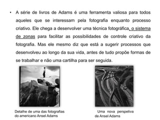 • A série de livros de Adams é uma ferramenta valiosa para todos
  aqueles que se interessam pela fotografia enquanto processo
  criativo. Ele chega a desenvolver uma técnica fotográfica, o sistema
  de zonas para facilitar as possibilidades de controle criativo da
  fotografia. Mas ele mesmo diz que está a sugerir processos que
  desenvolveu ao longo da sua vida, antes de tudo propõe formas de
  se trabalhar e não uma cartilha para ser seguida.




  Detalhe de uma das fotografias           Uma nova perspetiva
  do americano Ansel Adams                de Ansel Adams
 
