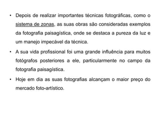 • Depois de realizar importantes técnicas fotográficas, como o
  sistema de zonas, as suas obras são consideradas exemplos
  da fotografia paisagística, onde se destaca a pureza da luz e
  um manejo impecável da técnica.

• A sua vida profissional foi uma grande influência para muitos
  fotógrafos posteriores a ele, particularmente no campo da
  fotografia paisagística.

• Hoje em dia as suas fotografias alcançam o maior preço do
  mercado foto-artístico.
 
