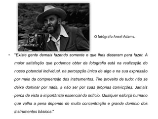 O fotógrafo Ansel Adams.



•   "Existe gente demais fazendo somente o que lhes disseram para fazer. A

    maior satisfação que podemos obter da fotografia está na realização do

    nosso potencial individual, na percepção única de algo e na sua expressão

    por meio da compreensão dos instrumentos. Tire proveito de tudo: não se

    deixe dominar por nada, a não ser por suas próprias convicções. Jamais

    perca de vista a importância essencial do orifício. Qualquer esforço humano

    que valha a pena depende de muita concentração e grande domínio dos

    instrumentos básicos."
 