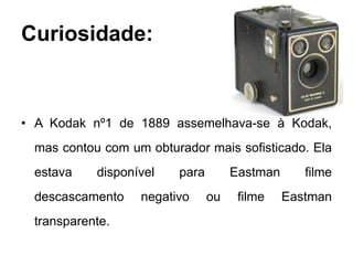 Curiosidade:



• A Kodak nº1 de 1889 assemelhava-se à Kodak,
 mas contou com um obturador mais sofisticado. Ela
 estava    disponível   para        Eastman      filme
 descascamento    negativo     ou    filme    Eastman
 transparente.
 