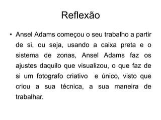 Reflexão
• Ansel Adams começou o seu trabalho a partir
 de si, ou seja, usando a caixa preta e o
 sistema de zonas, Ansel Adams faz os
 ajustes daquilo que visualizou, o que faz de
 si um fotografo criativo   e único, visto que
 criou a sua técnica, a sua maneira de
 trabalhar.
 