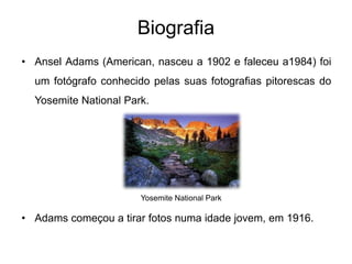 Biografia
• Ansel Adams (American, nasceu a 1902 e faleceu a1984) foi
  um fotógrafo conhecido pelas suas fotografias pitorescas do
  Yosemite National Park.




                       Yosemite National Park

• Adams começou a tirar fotos numa idade jovem, em 1916.
 