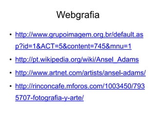 Webgrafia
• http://www.grupoimagem.org.br/default.as
 p?id=1&ACT=5&content=745&mnu=1
• http://pt.wikipedia.org/wiki/Ansel_Adams
• http://www.artnet.com/artists/ansel-adams/
• http://rinconcafe.mforos.com/1003450/793
 5707-fotografia-y-arte/
 