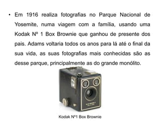 • Em 1916 realiza fotografias no Parque Nacional de
  Yosemite, numa viagem com a família, usando uma
  Kodak Nº 1 Box Brownie que ganhou de presente dos
  pais. Adams voltaria todos os anos para lá até o final da
  sua vida, as suas fotografias mais conhecidas são as
  desse parque, principalmente as do grande monólito.




                    Kodak Nº1 Box Brownie
 