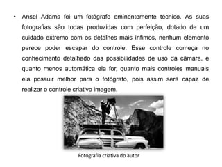 • Ansel Adams foi um fotógrafo eminentemente técnico. As suas
  fotografias são todas produzidas com perfeição, dotado de um
  cuidado extremo com os detalhes mais ínfimos, nenhum elemento
  parece poder escapar do controle. Esse controle começa no
  conhecimento detalhado das possibilidades de uso da câmara, e
  quanto menos automática ela for, quanto mais controles manuais
  ela possuir melhor para o fotógrafo, pois assim será capaz de
  realizar o controle criativo imagem.




                       Fotografia criativa do autor
 