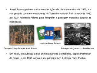 •   Ansel Adams ganhava a vida com as lições de piano de ensino até 1930, e a
      sua posição como um custodiante no Yosemite National Park a partir de 1920
      até 1927 habilitado Adams para fotografar a paisagem marcante durante as
      expedições.




                                       Livros de Ansel Adams

Paisagem fotografada por Ansel Adams                           Paisagem fotografada por Ansel Adams

  •   Em 1927, ele publicou a sua primeira carteira de trabalho, cópias Parmelian
      da Sierra, e em 1930 lançou o seu primeiro livro ilustrado, Taos Pueblo.
 