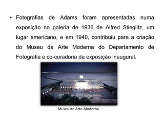 • Fotografias de Adams foram apresentadas numa
 exposição na galeria de 1936 de Alfred Stieglitz, um
 lugar americano, e em 1940, contribuiu para a criação
 do Museu de Arte Moderna do Departamento de
 Fotografia e co-curadoria da exposição inaugural.




                  Museu de Arte Moderna
 