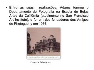 • Entre as suas         realizações, Adams formou o
  Departamento de Fotografia na Escola de Belas
  Artes da Califórnia (atualmente no San Francisco
  Art Institute), e foi um dos fundadores dos Amigos
  de Photogaphy em 1966.




               Escola de Belas Artes
 