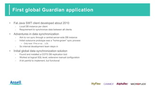 First global Guardian application
• Fat Java SWT client developed about 2010
‑ Local DB instance per client
‑ Requirement to synchronize data between all clients
• Adventures in data synchronization
‑ Aim to run sync through a central server-side DB instance
‑ Initial outsource prototype was a “home-grown” sync process
o Only took 17hrs or so… LOL
‑ So internal development team steps in
• Initial global data synchronization solution
‑ Found and installed a COTS DB replication tool
‑ Worked at logical SQL level, extensive manual configuration
‑ A bit painful to implement, but functional
 