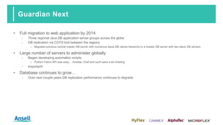 Guardian Next
• Full migration to web application by 2014
‑ Three regional Java DB application server groups across the globe
‑ DB replication via COTS tool between the regions
o Migrated previous central master DB server with numerous slave DB clients hierarchy to a master DB server with two slave DB servers
• Large number of servers to administer globally
‑ Began developing automation scripts
o Python Fabric API was easy… Ansible, Chef and such were a bit irritating
‑ Important!
• Database continues to grow…
‑ Over next couple years DB replication performance continues to degrade
 