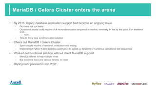 MariaDB / Galera Cluster enters the arena
• By 2016, legacy database replication support had become an ongoing issue
‑ FKs were not our friend
‑ Occasional issues could require a full re-synchronization sequence to resolve, minimally 8+ hrs by this point. Fun weekend
work...
o NOT!
‑ Time to find a new synchronization solution
• Check out MariaDB / Galera Cluster
‑ Spent couple months of research, evaluation and testing
‑ Implemented Python Fabric scripting automation to speed up iterations of numerous operational test sequences
• Worked out functional solution without direct MariaDB support
‑ MariaDB offered to help multiple times
‑ But via online docs and various forums, no need
• Deployment planned in mid 2017
 