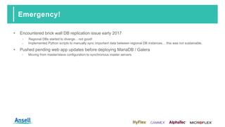 Emergency!
• Encountered brick wall DB replication issue early 2017
‑ Regional DBs started to diverge... not good!
‑ Implemented Python scripts to manually sync important data between regional DB instances… this was not sustainable.
• Pushed pending web app updates before deploying MariaDB / Galera
‑ Moving from master/slave configuration to synchronous master servers
 