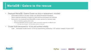 MariaDB / Galera to the rescue
• Deployed MariaDB / Galera Cluster as drop-in replacement, included:
‑ Automated scripts for all major cluster ops startup/shutdown/rebuild/etc.
‑ Slave instances attached to cluster for read-intensive processes and backups
‑ Concurrent non-clustered local MariaDB on slave servers for transient data
o Want to minimize ongoing server costs
o Enhanced MariaDB /etc/init.d scripts to allow concurrent instances on different port
▪ Not really recommended... but has worked nicely up to this point
• Cluster build decreased to ~6 hrs and worked reliably
‑ Later… decreased cluster build to <2 hrs by implementing xtrabackup / IST solution instead of built-in SST
 