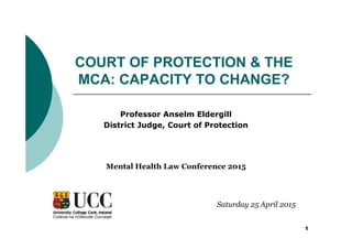 1
COURT OF PROTECTION & THE
MCA: CAPACITY TO CHANGE?
Professor Anselm Eldergill
District Judge, Court of Protection
Saturday 25 April 2015
Mental Health Law Conference 2015
 