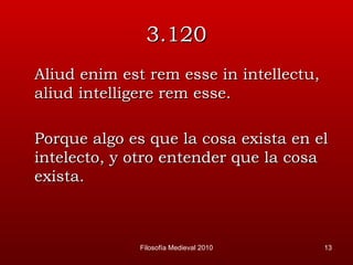 3.120 Aliud enim est rem esse in intellectu, aliud intelligere rem esse. Porque algo es que la cosa exista en el intelecto, y otro entender que la cosa exista. Filosofía Medieval 2010 